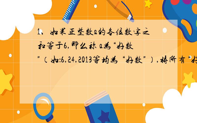 1、如果正整数a的各位数字之和等于6,那么称 a为“好数”（如：6,24,2013等均为 “好数”）,将所有“好数”从小