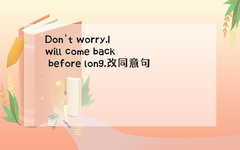 Don't worry.I will come back before long.改同意句