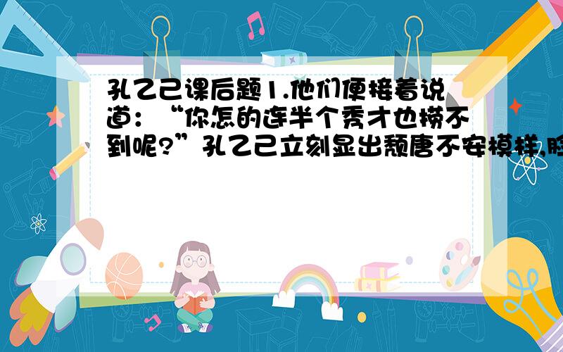 孔乙己课后题1.他们便接着说道：“你怎的连半个秀才也捞不到呢?”孔乙己立刻显出颓唐不安模样,脸上笼上了一层灰色,嘴里说些