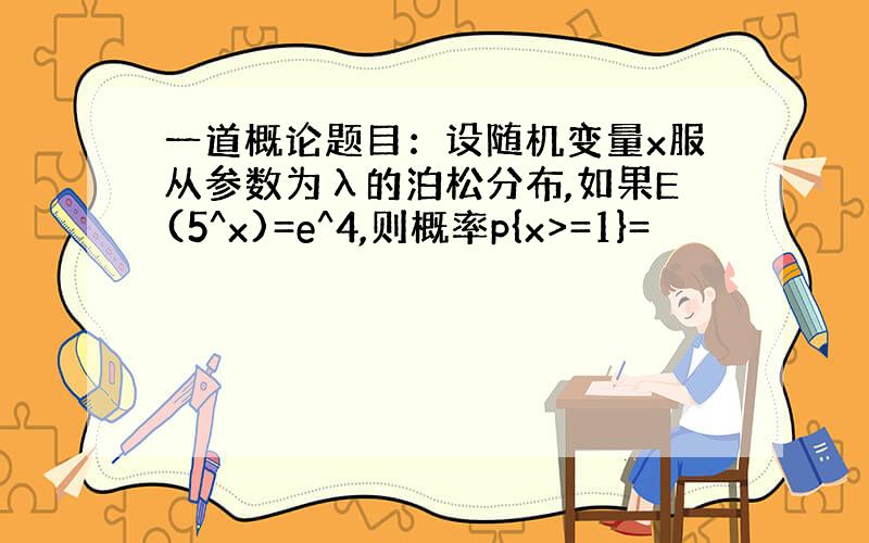 一道概论题目：设随机变量x服从参数为λ的泊松分布,如果E(5^x)=e^4,则概率p{x>=1}=