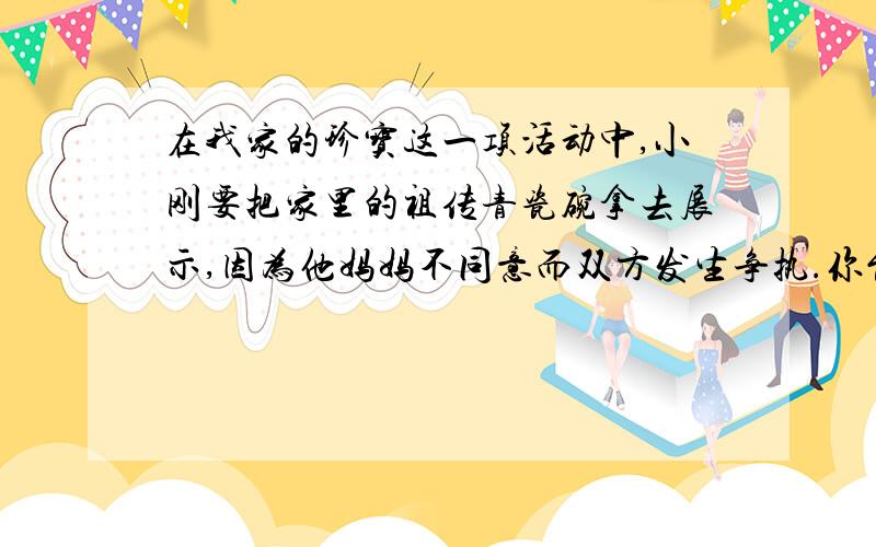 在我家的珍宝这一项活动中,小刚要把家里的祖传青瓷碗拿去展示,因为他妈妈不同意而双方发生争执.你能想象她们争执的内容吗?面