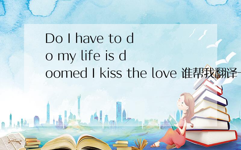 Do I have to do my life is doomed I kiss the love 谁帮我翻译一下