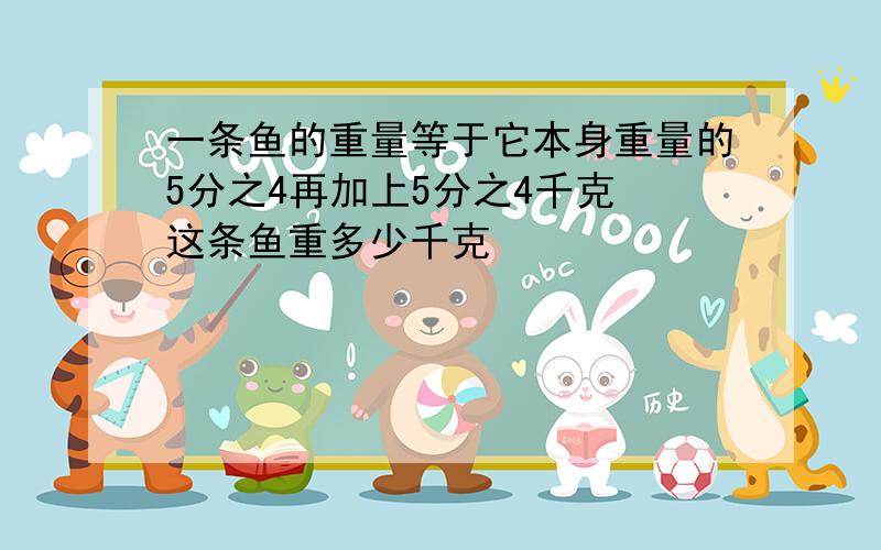 一条鱼的重量等于它本身重量的5分之4再加上5分之4千克 这条鱼重多少千克