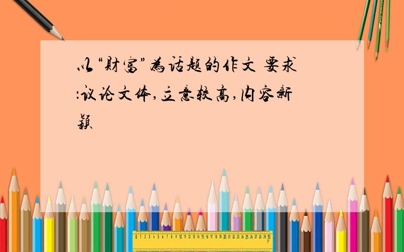 以“财富”为话题的作文 要求：议论文体,立意较高,内容新颖