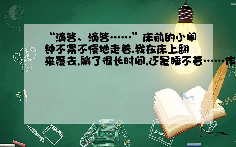 “滴答、滴答……”床前的小闹钟不紧不慢地走着.我在床上翻来覆去,躺了很长时间,还是睡不着……作文续写.以我的水平不用太好