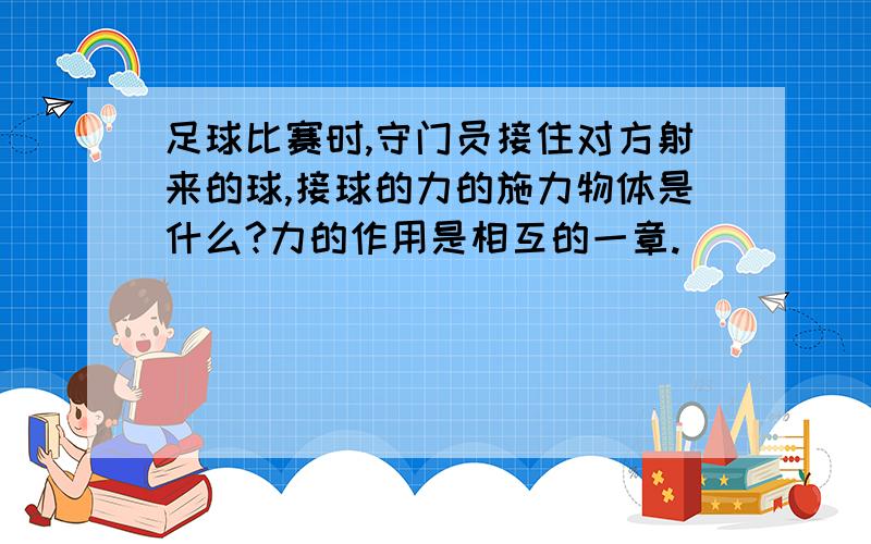 足球比赛时,守门员接住对方射来的球,接球的力的施力物体是什么?力的作用是相互的一章.