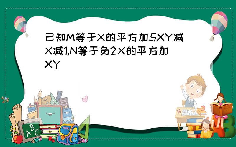 已知M等于X的平方加5XY减X减1,N等于负2X的平方加XY