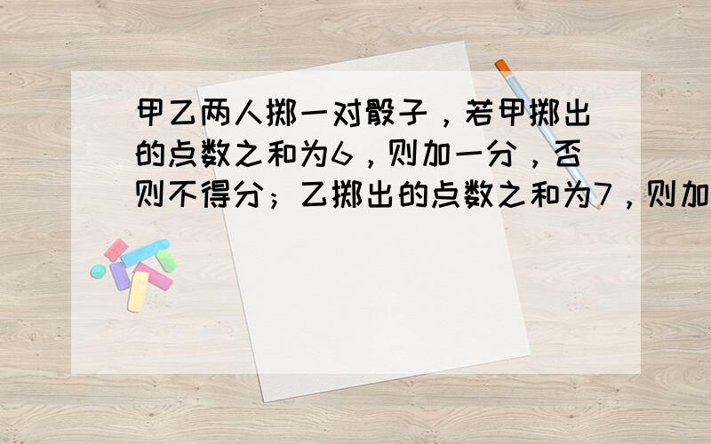 甲乙两人掷一对骰子，若甲掷出的点数之和为6，则加一分，否则不得分；乙掷出的点数之和为7，则加一分，否则不得分；甲、乙各掷