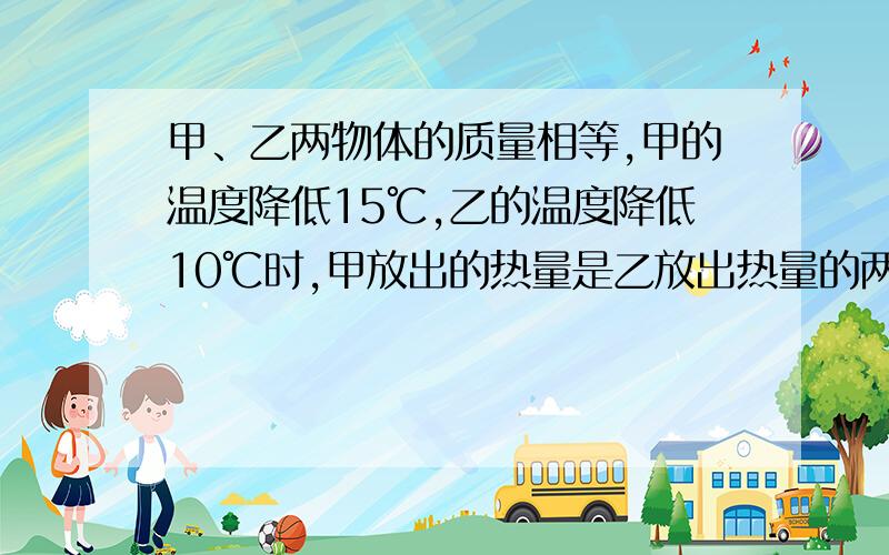 甲、乙两物体的质量相等,甲的温度降低15℃,乙的温度降低10℃时,甲放出的热量是乙放出热量的两倍