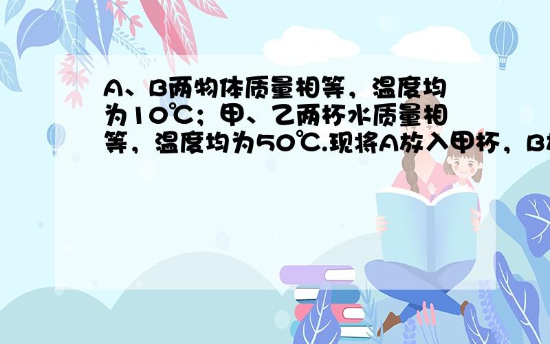 A、B两物体质量相等，温度均为10℃；甲、乙两杯水质量相等，温度均为50℃.现将A放入甲杯，B放入乙杯，热平衡后甲杯水温