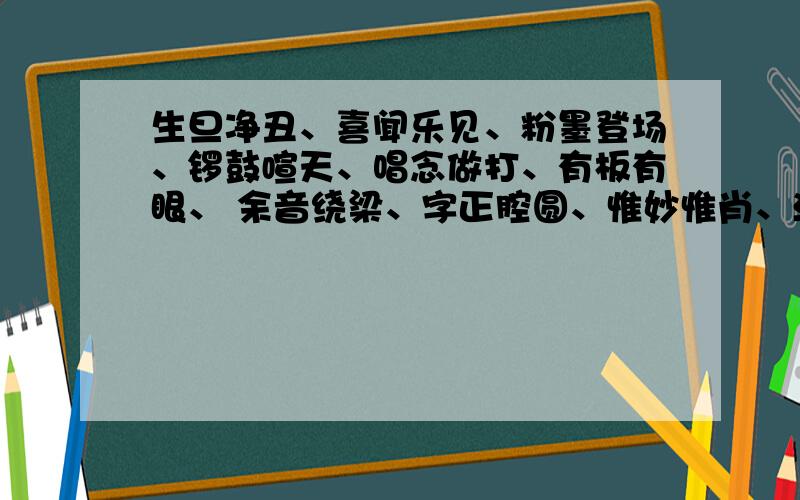 生旦净丑、喜闻乐见、粉墨登场、锣鼓喧天、唱念做打、有板有眼、 余音绕梁、字正腔圆、惟妙惟肖、活灵活现、感人肺腑、动人心弦