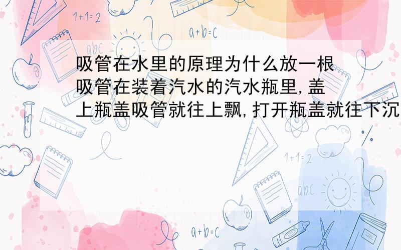 吸管在水里的原理为什么放一根吸管在装着汽水的汽水瓶里,盖上瓶盖吸管就往上飘,打开瓶盖就往下沉呢?（不要看我的分少,其实还