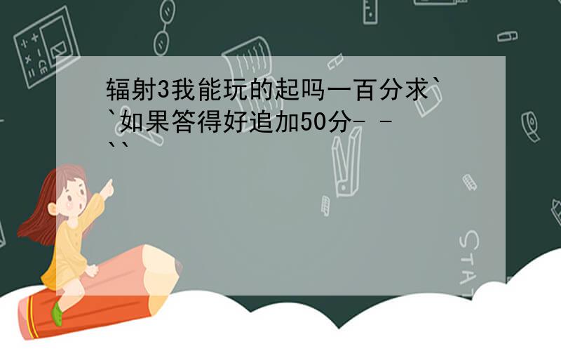 辐射3我能玩的起吗一百分求``如果答得好追加50分- -``