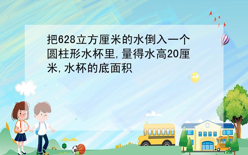 把628立方厘米的水倒入一个圆柱形水杯里,量得水高20厘米,水杯的底面积