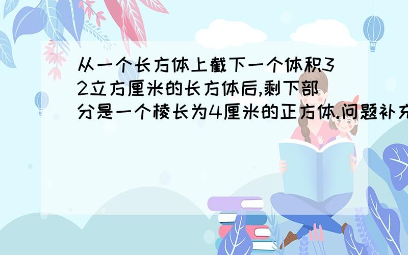 从一个长方体上截下一个体积32立方厘米的长方体后,剩下部分是一个棱长为4厘米的正方体.问题补充下面