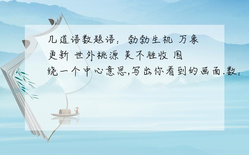 几道语数题语：勃勃生机 万象更新 世外桃源 美不胜收 围绕一个中心意思,写出你看到的画面.数：4个孩子,恰好一个比一个大