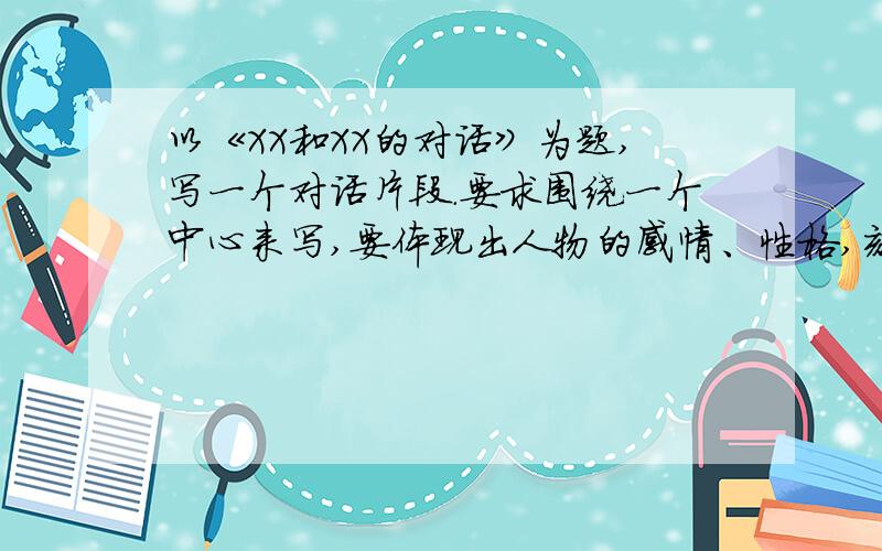 以《XX和XX的对话》为题,写一个对话片段.要求围绕一个中心来写,要体现出人物的感情、性格,刻画出人物说话时的神态、语气