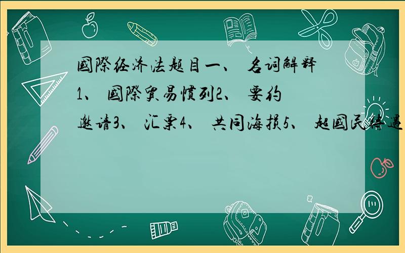 国际经济法题目一、 名词解释1、 国际贸易惯列2、 要约邀请3、 汇票4、 共同海损5、 超国民待遇6、 提单7、 国际