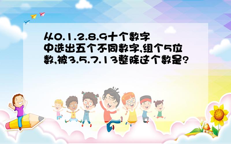 从0.1.2.8.9十个数字中选出五个不同数字,组个5位数,被3.5.7.13整除这个数是?