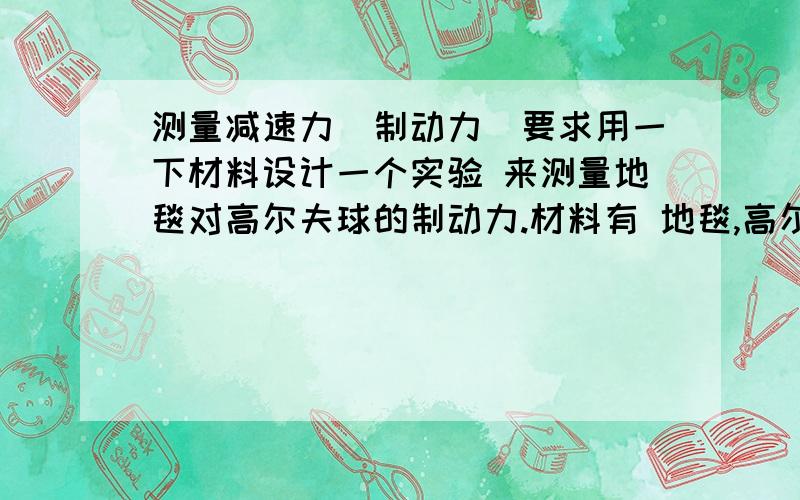 测量减速力(制动力)要求用一下材料设计一个实验 来测量地毯对高尔夫球的制动力.材料有 地毯,高尔夫球,秒表,称重器,辞职