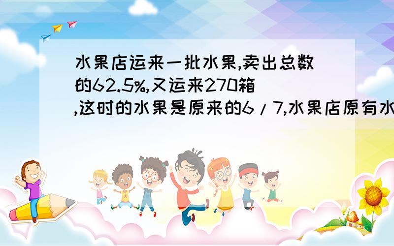 水果店运来一批水果,卖出总数的62.5%,又运来270箱,这时的水果是原来的6/7,水果店原有水果多少箱?