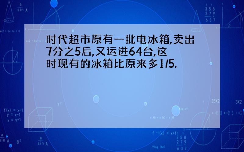 时代超市原有一批电冰箱,卖出7分之5后,又运进64台,这时现有的冰箱比原来多1/5.