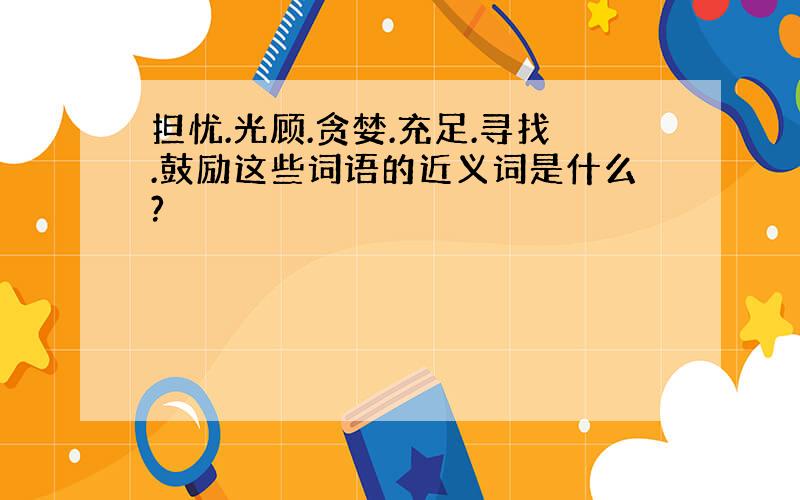 担忧.光顾.贪婪.充足.寻找.鼓励这些词语的近义词是什么?