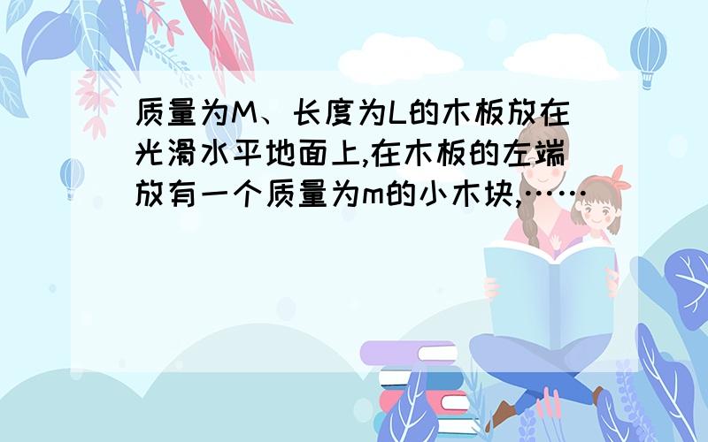 质量为M、长度为L的木板放在光滑水平地面上,在木板的左端放有一个质量为m的小木块,……