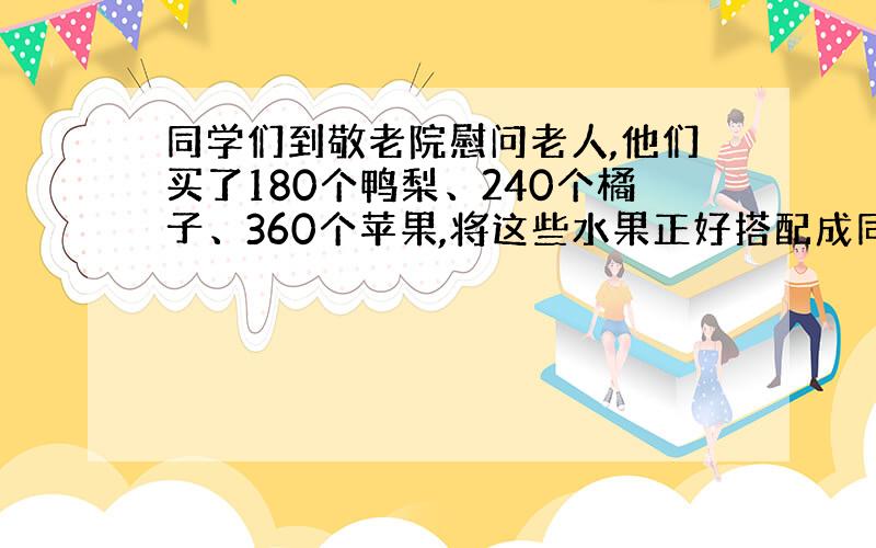 同学们到敬老院慰问老人,他们买了180个鸭梨、240个橘子、360个苹果,将这些水果正好搭配成同样的礼物（每份礼物之间鸭