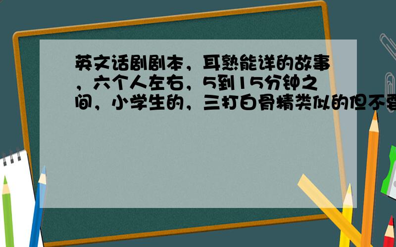 英文话剧剧本，耳熟能详的故事，六个人左右，5到15分钟之间，小学生的，三打白骨精类似的但不要