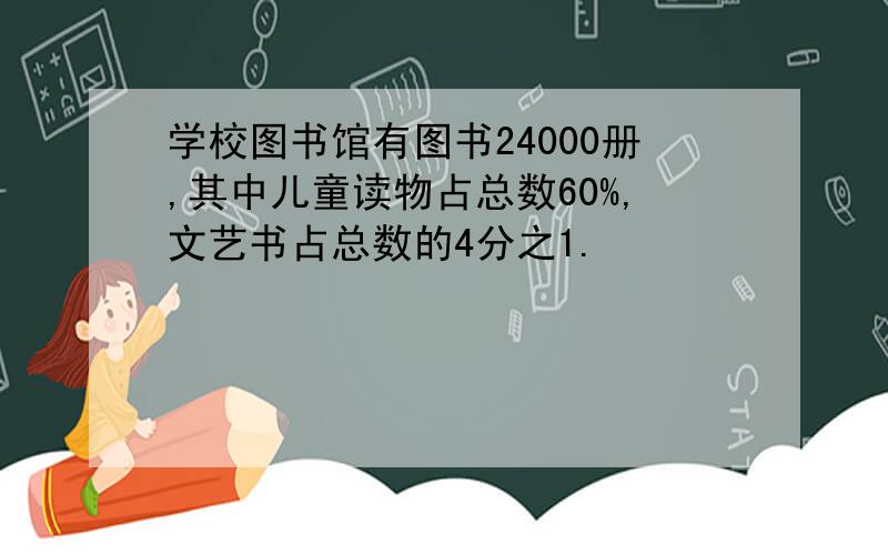 学校图书馆有图书24000册,其中儿童读物占总数60%,文艺书占总数的4分之1.