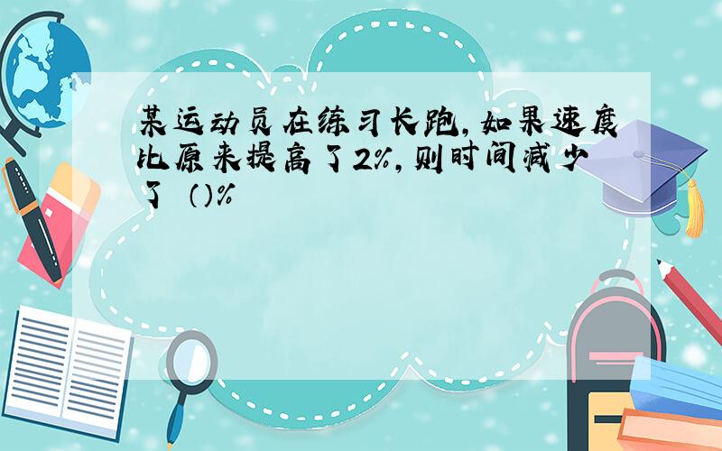 某运动员在练习长跑,如果速度比原来提高了2%,则时间减少了 （）%