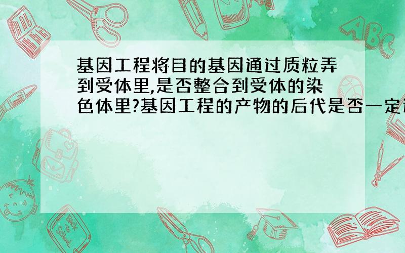 基因工程将目的基因通过质粒弄到受体里,是否整合到受体的染色体里?基因工程的产物的后代是否一定还有这种基因?