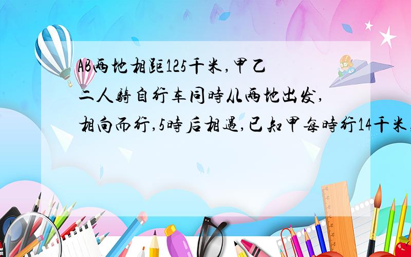 AB两地相距125千米,甲乙二人骑自行车同时从两地出发,相向而行,5时后相遇,已知甲每时行14千米,求乙每时行多少千米?