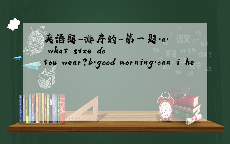 英语题~排序的~第一题.a. what size do tou wear?b.good morning.can i he