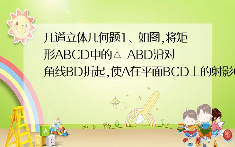 几道立体几何题1、如图,将矩形ABCD中的△ ABD沿对角线BD折起,使A在平面BCD上的射影O在CD上,若O恰为CD中