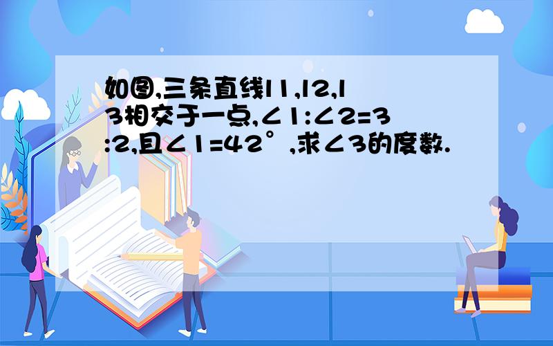 如图,三条直线l1,l2,l3相交于一点,∠1:∠2=3:2,且∠1=42°,求∠3的度数.