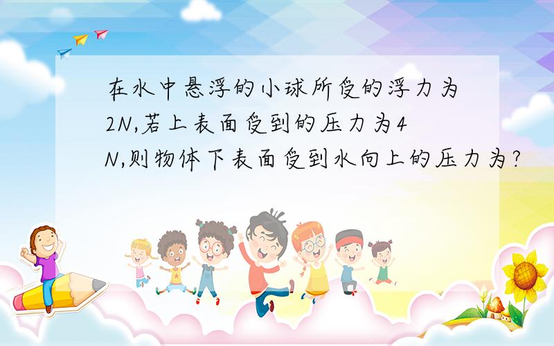 在水中悬浮的小球所受的浮力为2N,若上表面受到的压力为4N,则物体下表面受到水向上的压力为?