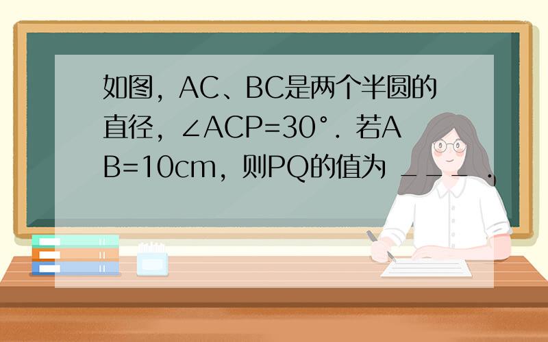 如图，AC、BC是两个半圆的直径，∠ACP=30°．若AB=10cm，则PQ的值为 ___ ．