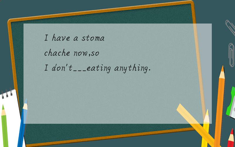 I have a stomachache now,so I don't___eating anything.