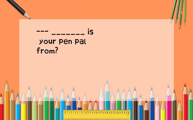 --- _______ is your pen pal from?