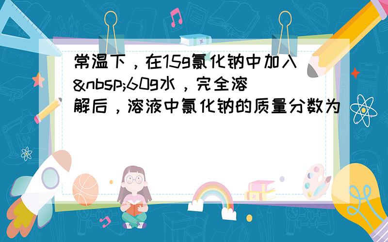 常温下，在15g氯化钠中加入 60g水，完全溶解后，溶液中氯化钠的质量分数为（　　）