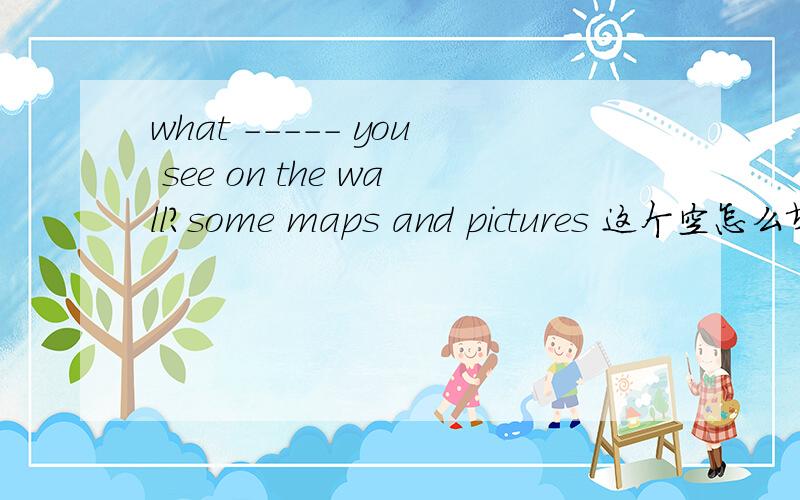 what ----- you see on the wall?some maps and pictures 这个空怎么填