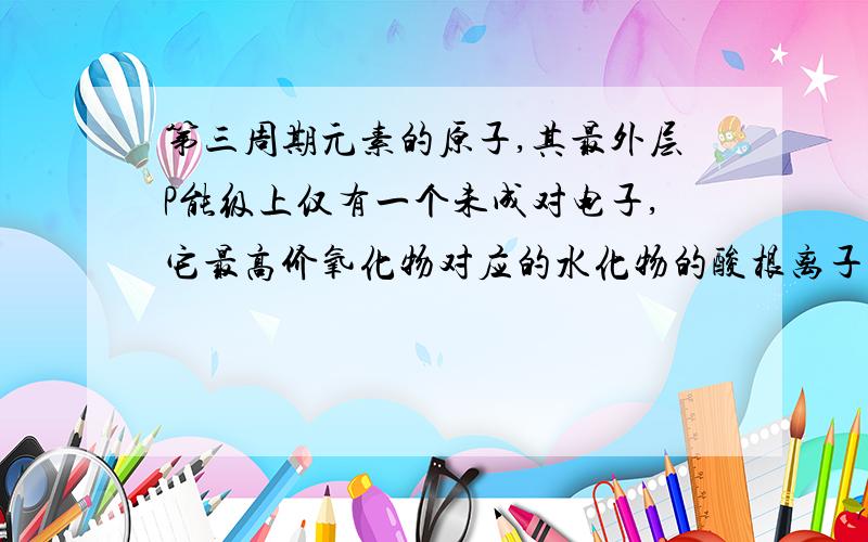 第三周期元素的原子,其最外层P能级上仅有一个未成对电子,它最高价氧化物对应的水化物的酸根离子是?