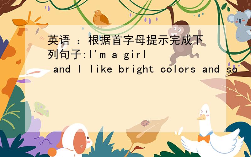 英语 ：根据首字母提示完成下列句子:I'm a girl and I like bright colors and so