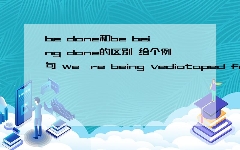 be done和be being done的区别 给个例句 we're being vediotaped for the