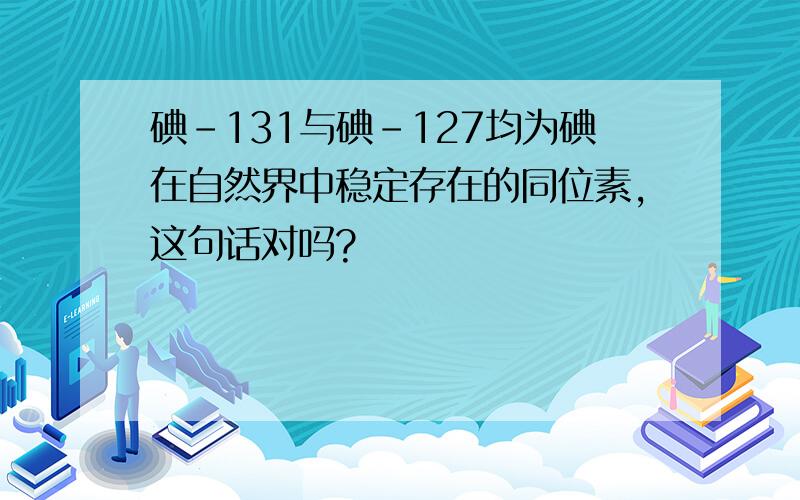 碘-131与碘-127均为碘在自然界中稳定存在的同位素,这句话对吗?