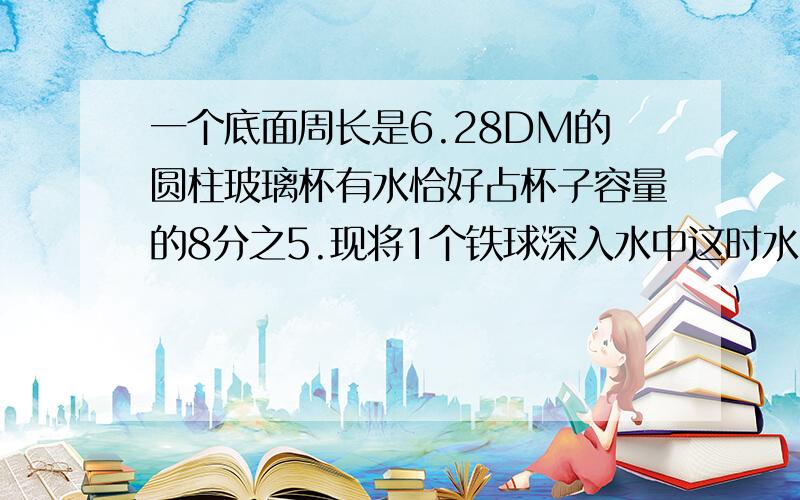 一个底面周长是6.28DM的圆柱玻璃杯有水恰好占杯子容量的8分之5.现将1个铁球深入水中这时水面上升了