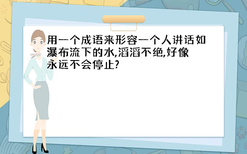 用一个成语来形容一个人讲话如瀑布流下的水,滔滔不绝,好像永远不会停止?