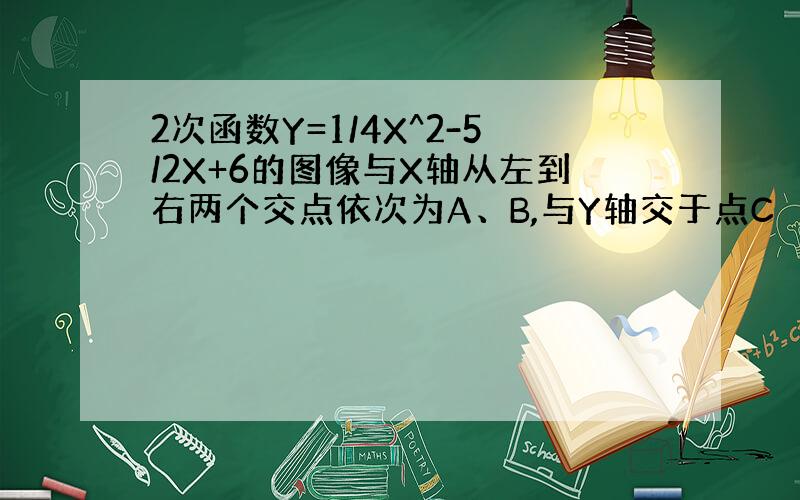 2次函数Y=1/4X^2-5/2X+6的图像与X轴从左到右两个交点依次为A、B,与Y轴交于点C